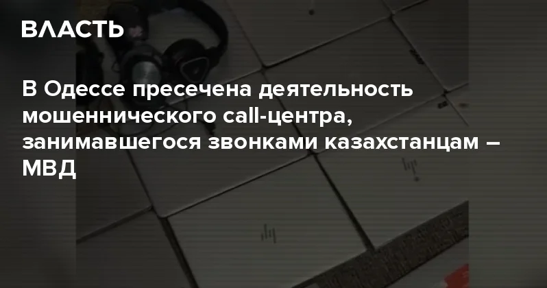 В Одессе пресечена деятельность мошеннического call центра, занимавшегося звонками казахстанцам МВД Аналитический интернет журнал Власть