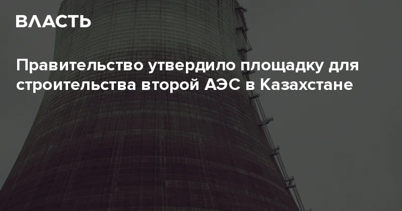 Правительство утвердило площадку для строительства второй АЭС в Казахстане Аналитический интернет журнал Власть