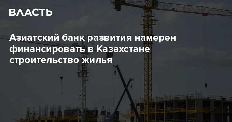 Азиатский банк развития намерен финансировать в Казахстане строительство жилья Аналитический интернет журнал Власть