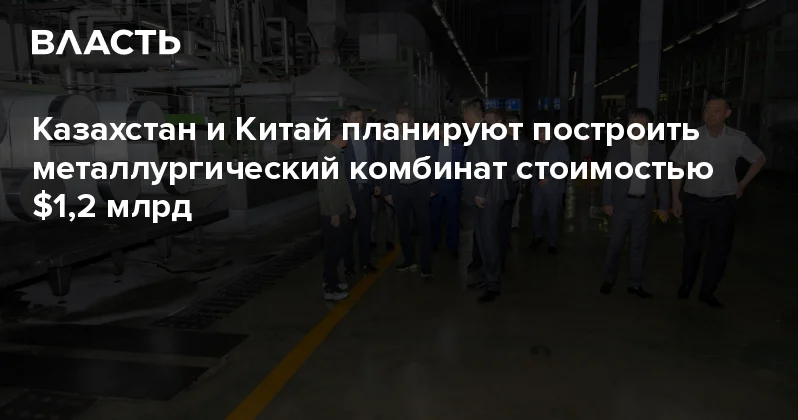 Казахстан и Китай планируют построить металлургический комбинат стоимостью $1,2 млрд Аналитический интернет журнал Власть