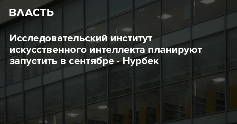Исследовательский институт искусственного интеллекта планируют запустить в сентябре Нурбек Аналитический интернет журнал Власть