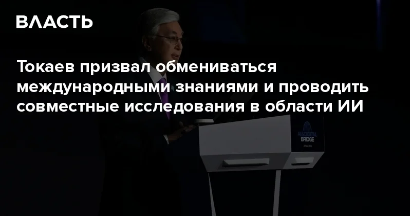 Токаев призвал обмениваться международными знаниями и проводить совместные исследования в области ИИ Аналитический интернет журнал Власть