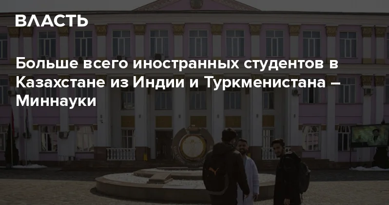 Больше всего иностранных студентов в Казахстане из Индии и Туркменистана Миннауки Аналитический интернет журнал Власть