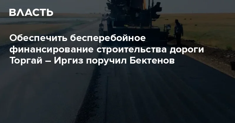 Обеспечить бесперебойное финансирование строительства дороги Торгай Иргиз поручил Бектенов Аналитический интернет журнал Власть