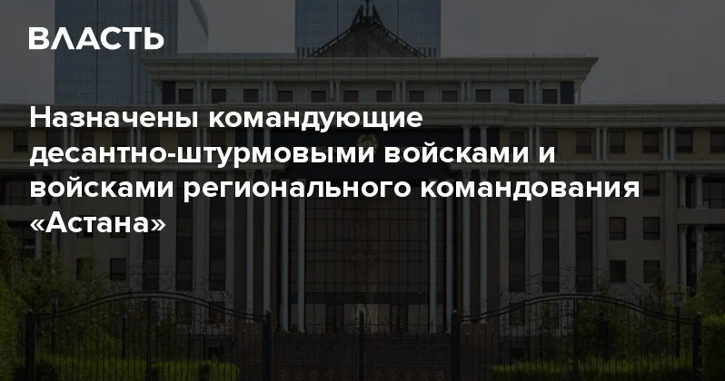 Назначены командующие десантно штурмовыми войсками и войсками регионального командования Астана Аналитический интернет журнал Власть