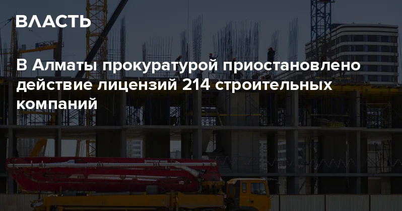 В Алматы прокуратурой приостановлено действие лицензий 214 строительных компаний Аналитический интернет журнал Власть