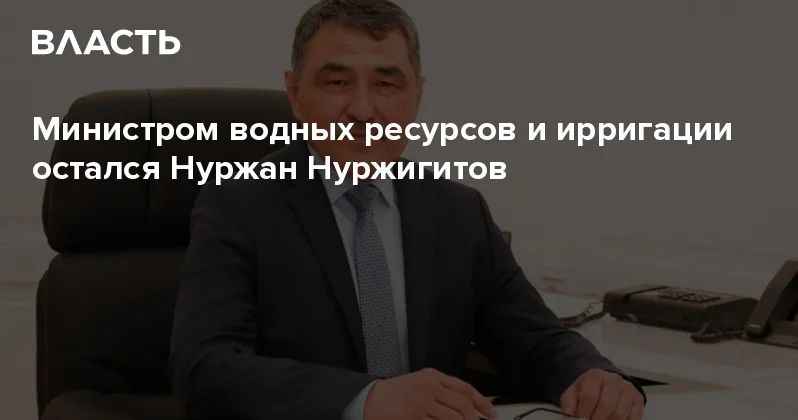 Министром водных ресурсов и ирригации остался Нуржан Нуржигитов Аналитический интернет журнал Власть