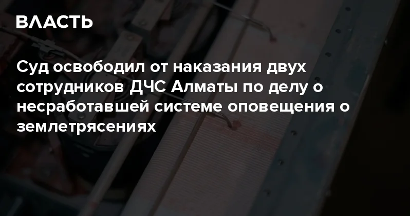 Суд освободил от наказания двух сотрудников ДЧС Алматы по делу о несработавшей системе оповещения о землетрясениях Аналитический интернет журнал Власть
