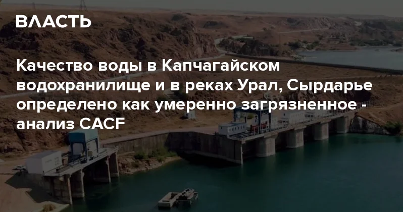 Качество воды в Капчагайском водохранилище и в реках Урал, Сырдарье определено как умеренно загрязненное анализ CACF Аналитический интернет журнал Власть