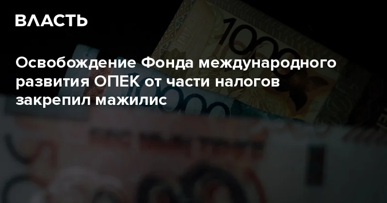 Освобождение Фонда международного развития ОПЕК от части налогов закрепил мажилис Аналитический интернет журнал Власть