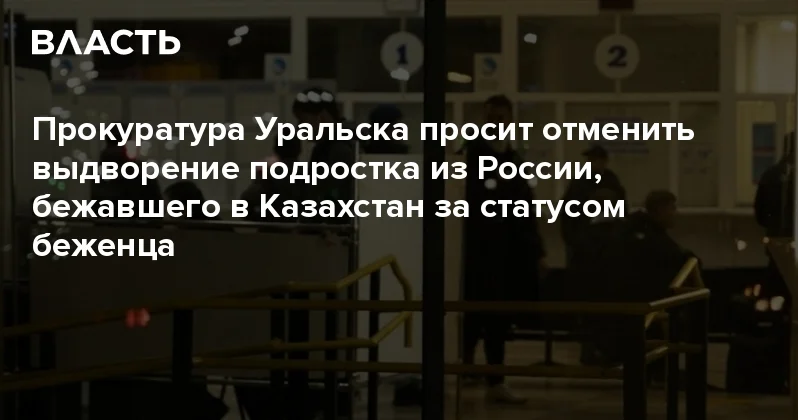 Прокуратура Уральска просит отменить выдворение подростка из России, бежавшего в Казахстан за статусом беженца Аналитический интернет журнал Власть