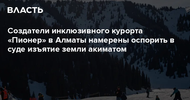 Создатели инклюзивного курорта Пионер в Алматы намерены оспорить в суде изъятие земли акиматом Аналитический интернет журнал Власть