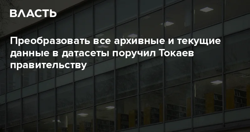 Преобразовать все архивные и текущие данные в датасеты поручил Токаев правительству Аналитический интернет журнал Власть