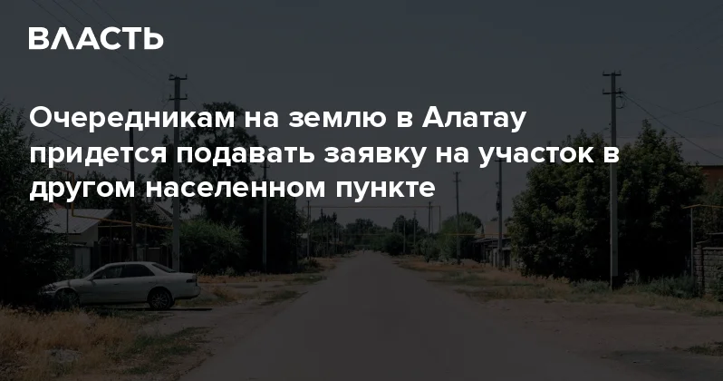 Очередникам на землю в Алатау придется подавать заявку на участок в другом населенном пункте Аналитический интернет журнал Власть