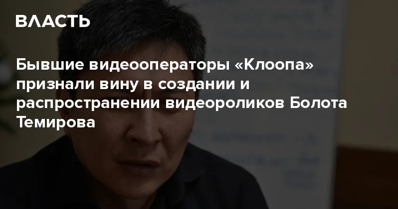 Бывшие видеооператоры Клоопа признали вину в создании и распространении видеороликов Болота Темирова Аналитический интернет журнал Власть