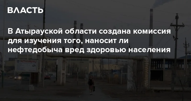 В Атырауской области создана комиссия для изучения того, наносит ли нефтедобыча вред здоровью населения Аналитический интернет журнал Власть