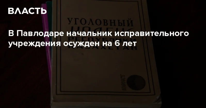 В Павлодаре начальник исправительного учреждения осужден на 6 лет Аналитический интернет журнал Власть