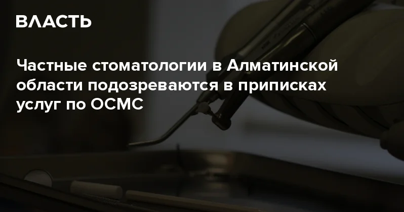 Частные стоматологии в Алматинской области подозреваются в приписках услуг по ОСМС Аналитический интернет журнал Власть