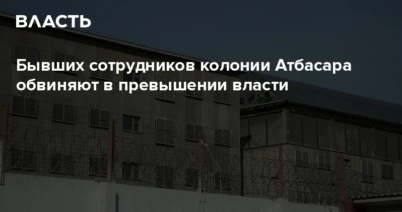 Бывших сотрудников колонии Атбасара обвиняют в превышении власти Аналитический интернет журнал Власть