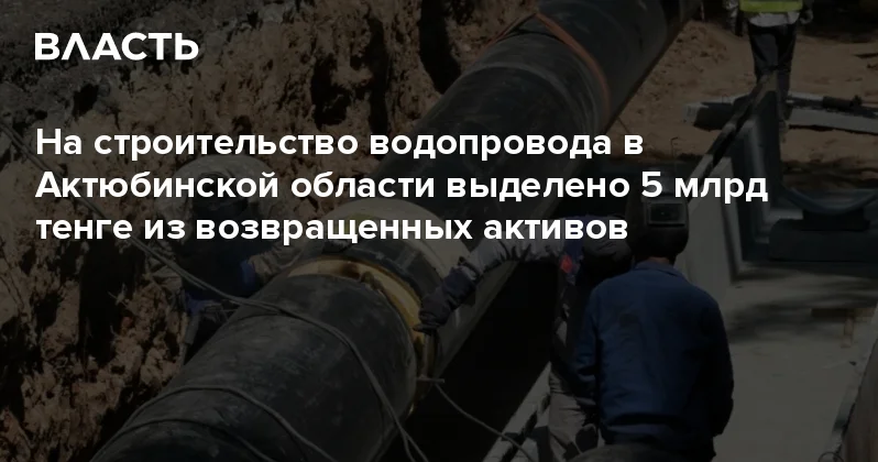 На строительство водопровода в Актюбинской области выделено 5 млрд тенге из возвращенных активов Аналитический интернет журнал Власть