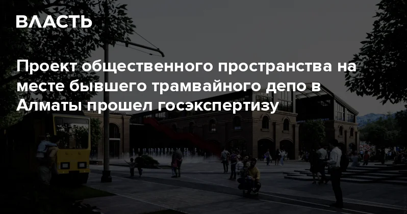 Проект общественного пространства на месте бывшего трамвайного депо в Алматы прошел госэкспертизу Аналитический интернет журнал Власть