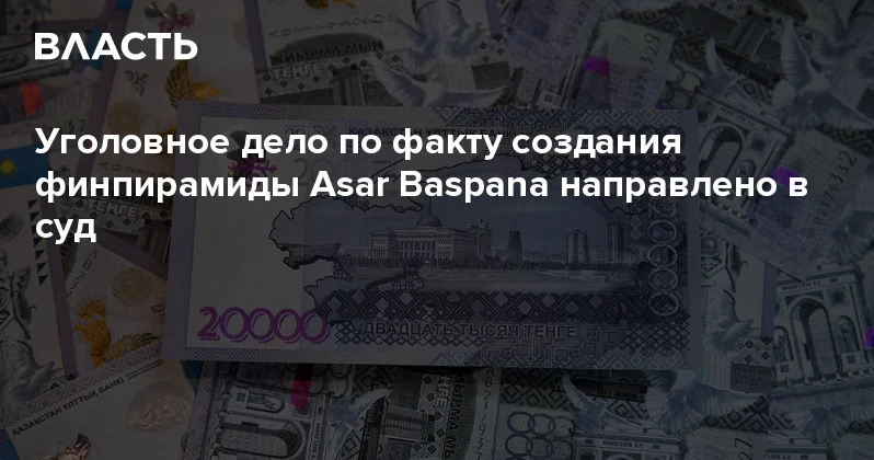 Уголовное дело по факту создания финпирамиды Asar Baspana направлено в суд Аналитический интернет журнал Власть