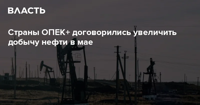 Страны ОПЕК+ договорились увеличить добычу нефти в мае Аналитический интернет журнал Власть