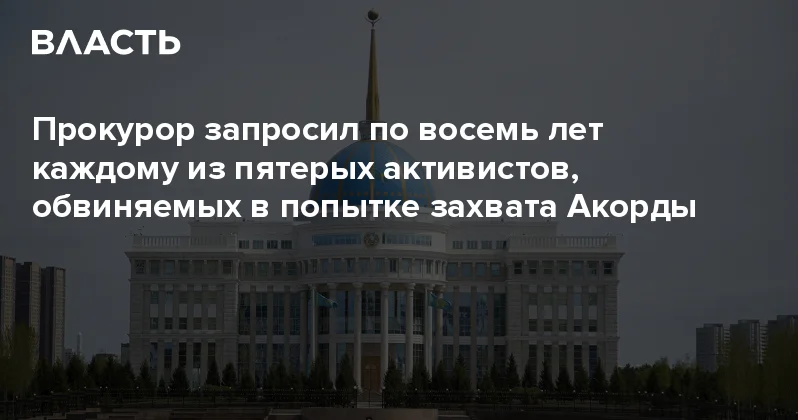 Прокурор запросил по восемь лет каждому из пятерых активистов, обвиняемых в попытке захвата Акорды Аналитический интернет журнал Власть