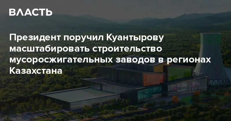 Президент поручил Куантырову масштабировать строительство мусоросжигательных заводов в регионах Казахстана Аналитический интернет журнал Власть