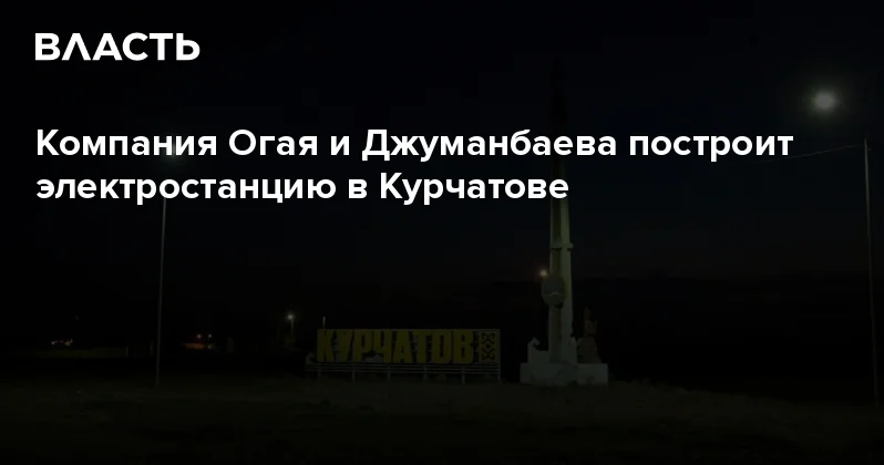 Компания Огая и Джуманбаева построит электростанцию в Курчатове Аналитический интернет журнал Власть