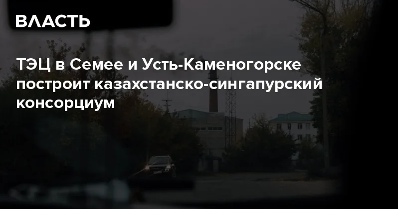 ТЭЦ в Семее и Усть Каменогорске построит казахстанско сингапурский консорциум Аналитический интернет журнал Власть