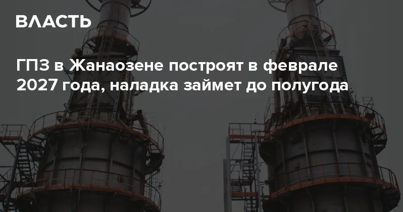 ​ГПЗ в Жанаозене построят в феврале 2027 года, наладка займет до полугода Аналитический интернет журнал Власть