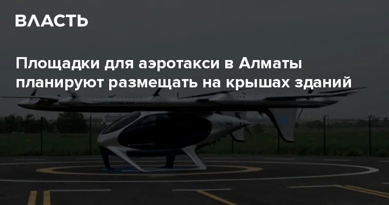 Площадки для аэротакси в Алматы планируют размещать на крышах зданий Аналитический интернет журнал Власть
