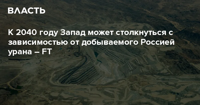 К 2040 году Запад может столкнуться с зависимостью от добываемого Россией урана FT Аналитический интернет журнал Власть