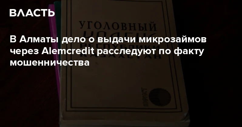 В Алматы дело о выдачи микрозаймов через Alemcredit расследуют по факту мошенничества Аналитический интернет журнал Власть
