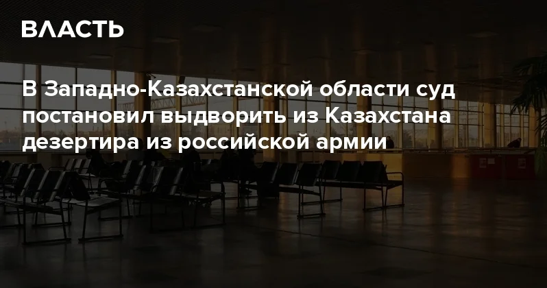В Западно Казахстанской области суд постановил выдворить из Казахстана дезертира из российской армии Аналитический интернет журнал Власть
