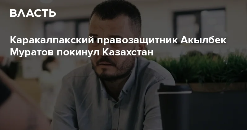 Каракалпакский правозащитник Акылбек Муратов покинул Казахстан Аналитический интернет журнал Власть