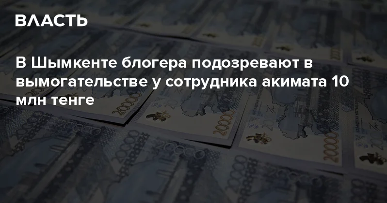 В Шымкенте блогера подозревают в вымогательстве у сотрудника акимата 10 млн тенге Аналитический интернет журнал Власть