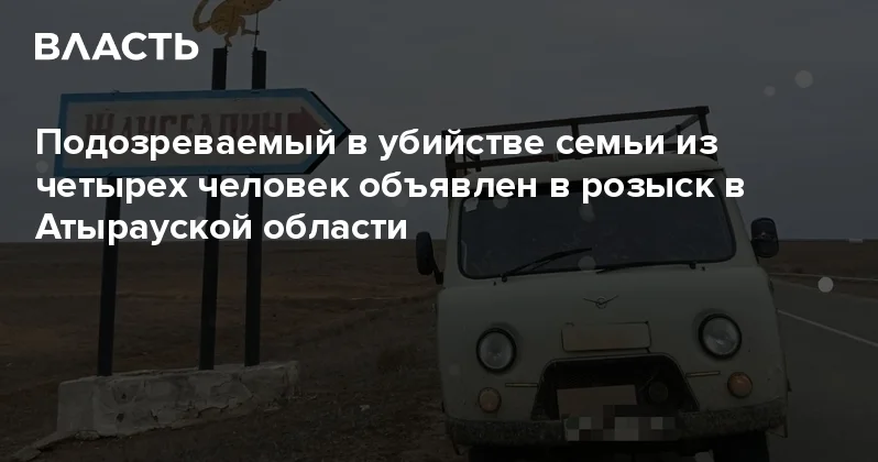 Подозреваемый в убийстве семьи из четырех человек объявлен в розыск в Атырауской области Аналитический интернет журнал Власть
