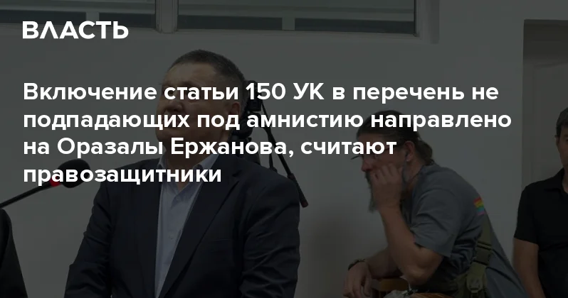 Включение статьи 150 УК в перечень не подпадающих под амнистию направлено на Оразалы Ержанова, считают правозащитники Аналитический интернет журнал Власть