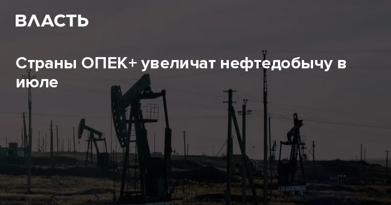 Страны ОПЕК+ увеличат нефтедобычу в июле Аналитический интернет журнал Власть
