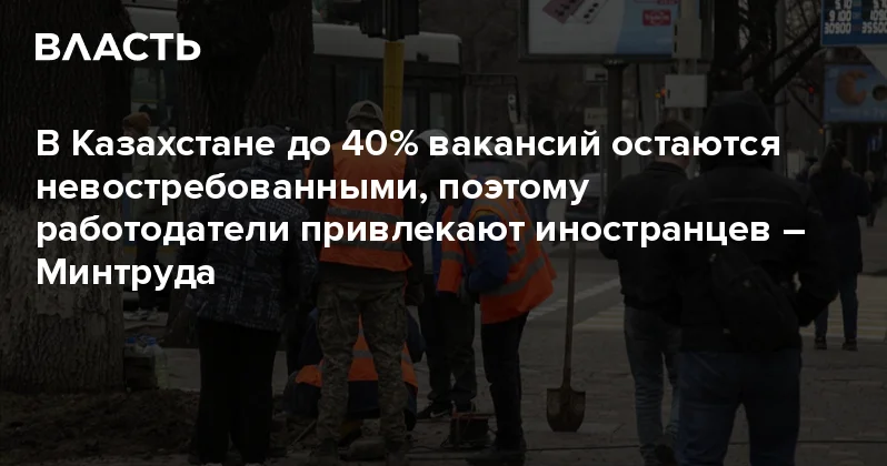 В Казахстане до 40% вакансий остаются невостребованными, поэтому работодатели привлекают иностранцев Минтруда Аналитический интернет журнал Власть