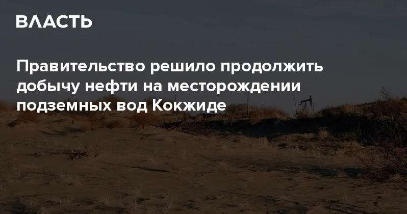 Правительство решило продолжить добычу нефти на месторождении подземных вод Кокжиде Аналитический интернет журнал Власть