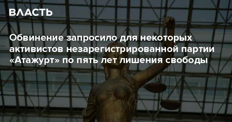 Обвинение запросило для некоторых активистов незарегистрированной партии Атажурт по пять лет лишения свободы Аналитический интернет журнал Власть