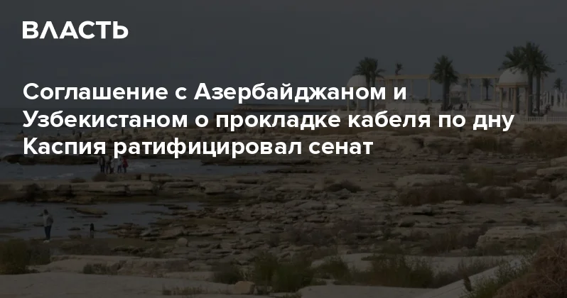 Соглашение с Азербайджаном и Узбекистаном о прокладке кабеля по дну Каспия ратифицировал сенат Аналитический интернет журнал Власть