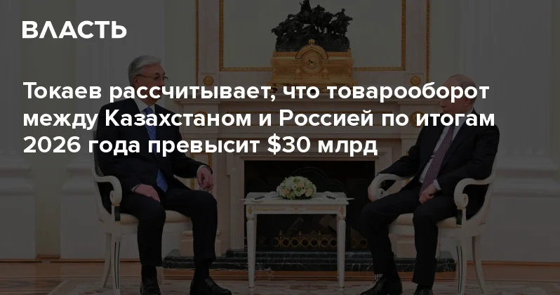 Токаев рассчитывает, что товарооборот между Казахстаном и Россией по итогам 2026 года превысит $30 млрд Аналитический интернет журнал Власть