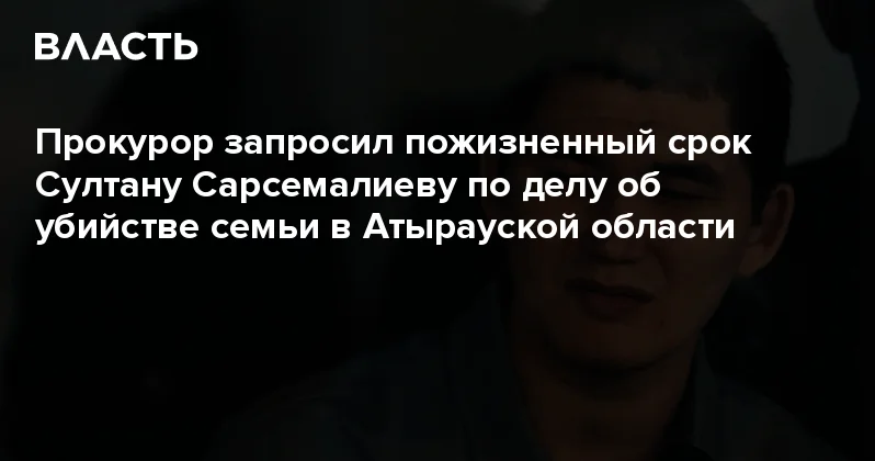 Прокурор запросил пожизненный срок Султану Сарсемалиеву по делу об убийстве семьи в Атырауской области Аналитический интернет журнал Власть