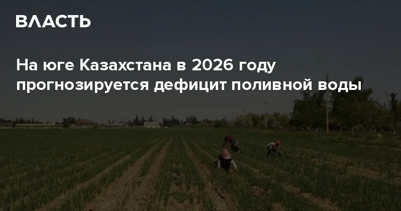 На юге Казахстана в 2026 году прогнозируется дефицит поливной воды Аналитический интернет журнал Власть