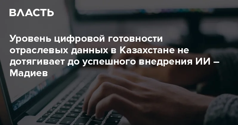Уровень цифровой готовности отраслевых данных в Казахстане не дотягивает до успешного внедрения ИИ Мадиев Аналитический интернет журнал Власть