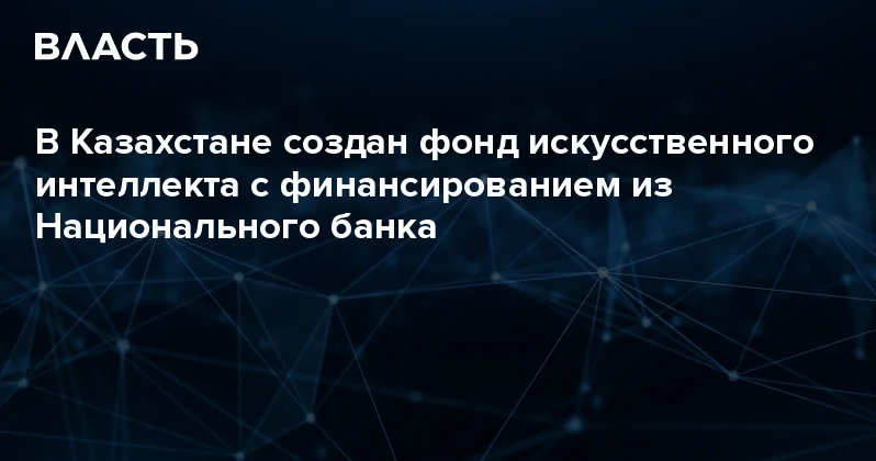 В Казахстане создан фонд искусственного интеллекта с финансированием из Национального банка Аналитический интернет журнал Власть